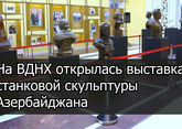 На ВДНХ открылась выставка станковой скульптуры Азербайджана